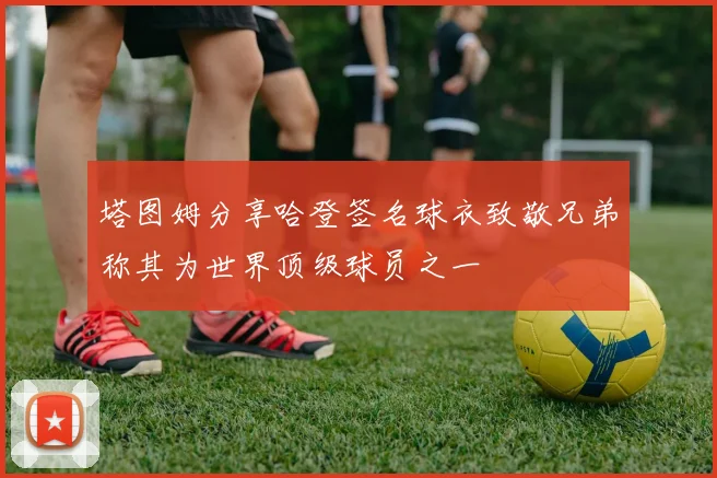 塔图姆分享哈登签名球衣致敬兄弟称其为世界顶级球员之一