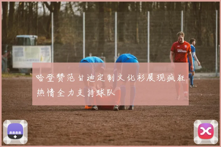 哈登赞范甘迪定制文化衫展现疯狂热情全力支持球队