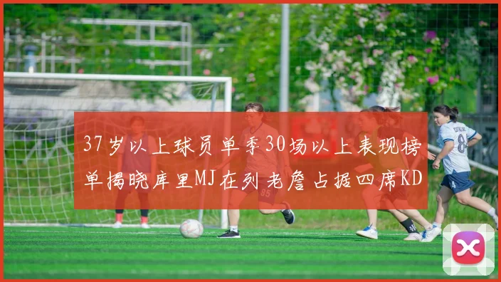 37岁以上球员单季30场以上表现榜单揭晓库里MJ在列老詹占据四席KD今年能否登顶