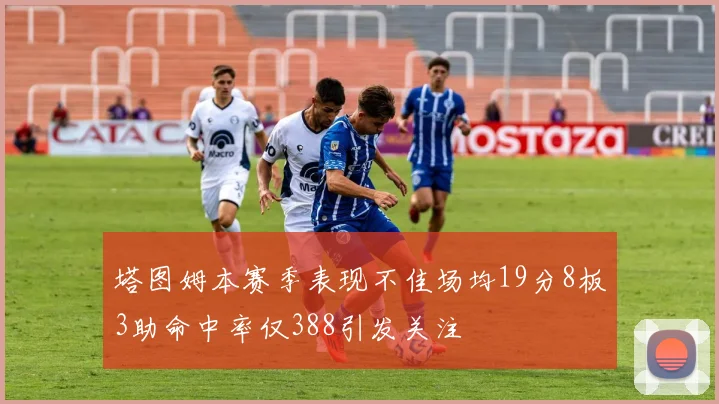 塔图姆本赛季表现不佳场均19分8板3助命中率仅388引发关注