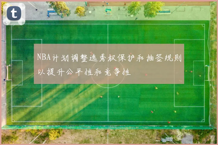 NBA计划调整选秀权保护和抽签规则以提升公平性和竞争性