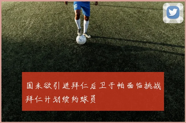 国米欲引进拜仁后卫于帕面临挑战拜仁计划续约球员