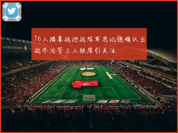 76人揭幕战迎战绿军恩比德确认出战乔治等三人缺席引关注