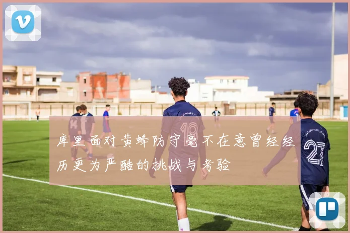 库里面对黄蜂防守毫不在意曾经经历更为严酷的挑战与考验