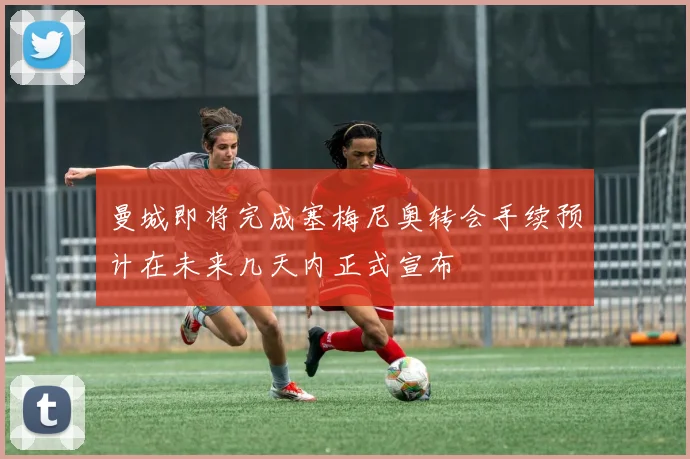 曼城即将完成塞梅尼奥转会手续预计在未来几天内正式宣布