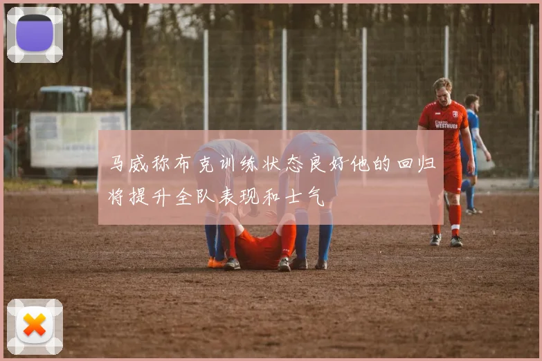 马威称布克训练状态良好他的回归将提升全队表现和士气