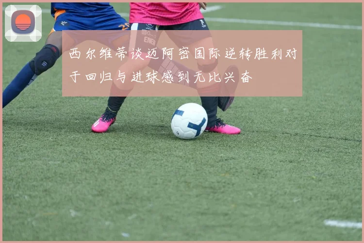 西尔维蒂谈迈阿密国际逆转胜利对于回归与进球感到无比兴奋