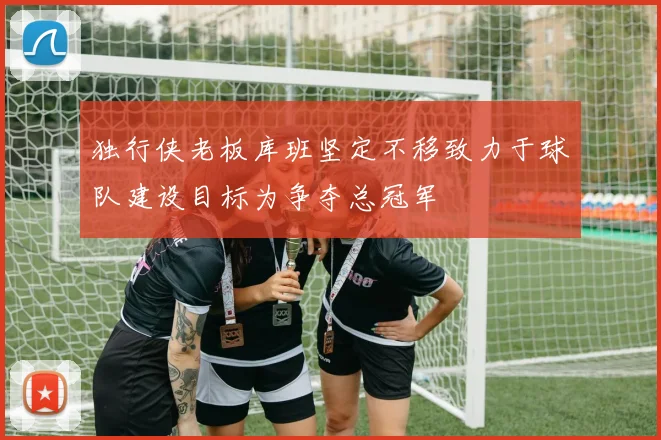 独行侠老板库班坚定不移致力于球队建设目标为争夺总冠军