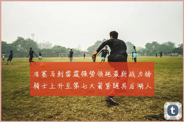 活塞马刺雷霆强势领跑最新战力榜骑士上升至第七火箭紧随其后湖人排名第十一