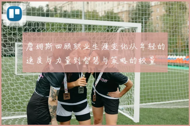 詹姆斯回顾职业生涯变化从年轻的速度与力量到智慧与策略的较量