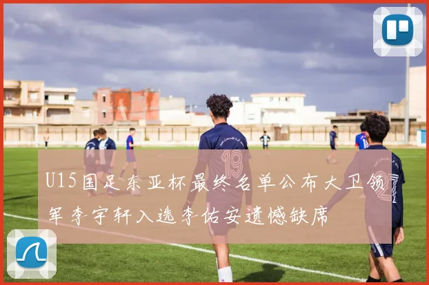 U15国足东亚杯最终名单公布大卫领军李宇轩入选李佑安遗憾缺席