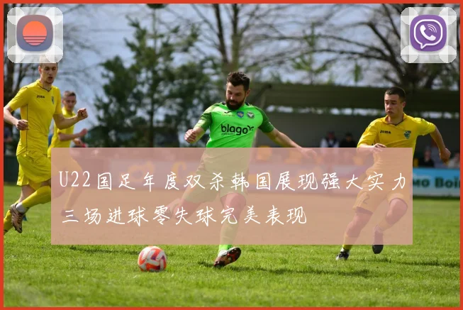 U22国足年度双杀韩国展现强大实力三场进球零失球完美表现