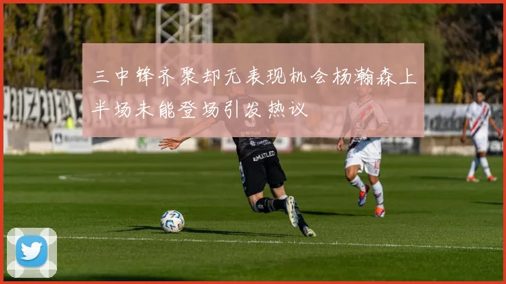 三中锋齐聚却无表现机会杨瀚森上半场未能登场引发热议