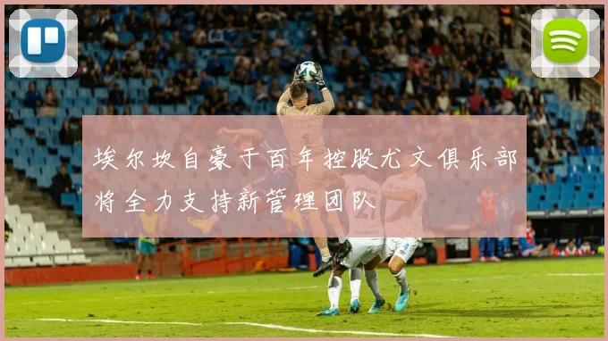 埃尔坎自豪于百年控股尤文俱乐部将全力支持新管理团队