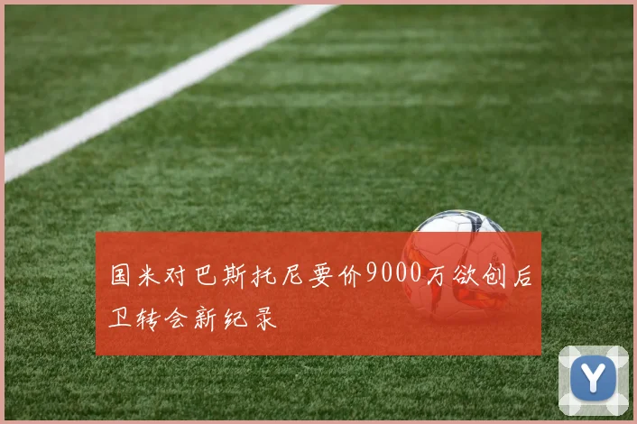 国米对巴斯托尼要价9000万欲创后卫转会新纪录