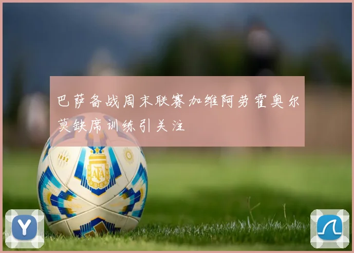 巴萨备战周末联赛加维阿劳霍奥尔莫缺席训练引关注