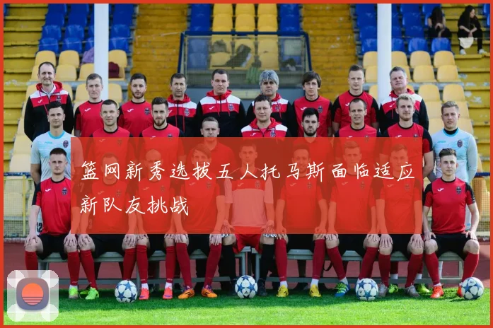 篮网新秀选拔五人托马斯面临适应新队友挑战