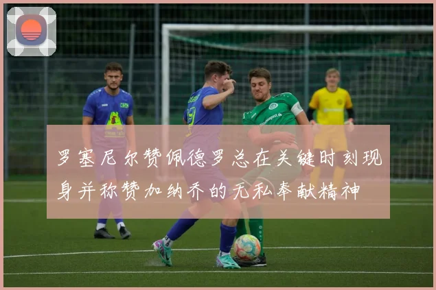 罗塞尼尔赞佩德罗总在关键时刻现身并称赞加纳乔的无私奉献精神