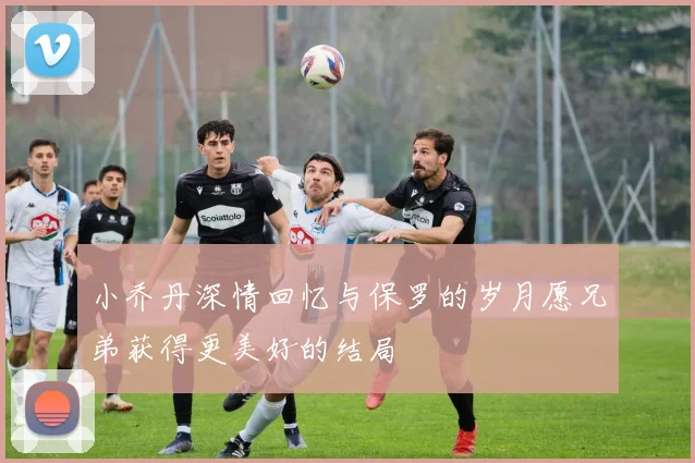 小乔丹深情回忆与保罗的岁月愿兄弟获得更美好的结局