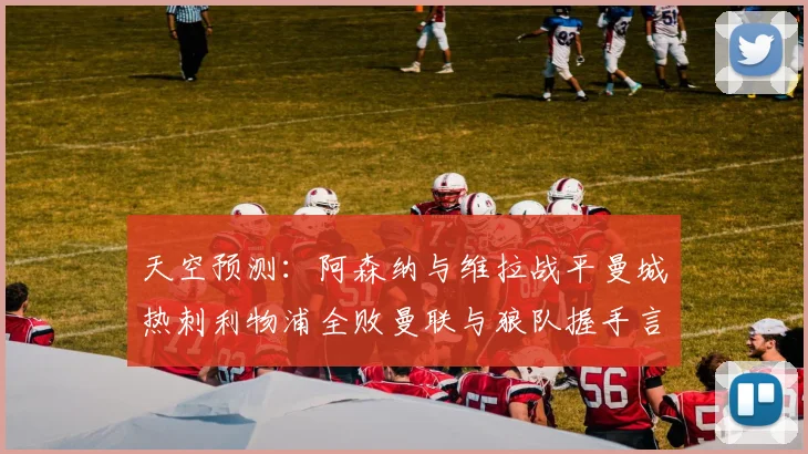 天空预测：阿森纳与维拉战平曼城热刺利物浦全败曼联与狼队握手言和