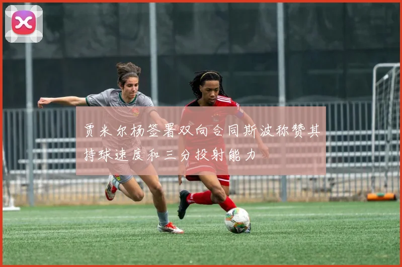 贾米尔杨签署双向合同斯波称赞其持球速度和三分投射能力